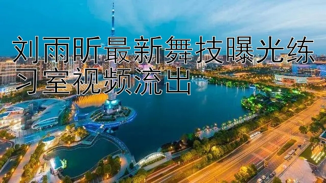 刘雨昕最新舞技曝光练习室视频流出