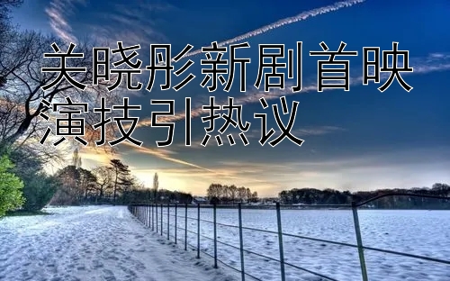 关晓彤新剧首映演技引热议