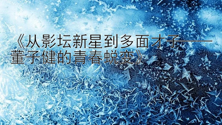 《从影坛新星到多面才子——董子健的青春蜕变》