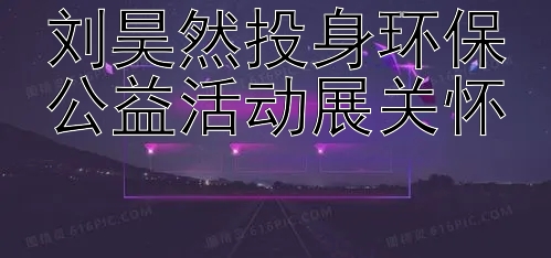 刘昊然投身环保公益活动展关怀