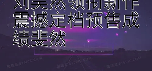 刘昊然领衔新作震撼定档预售成绩斐然