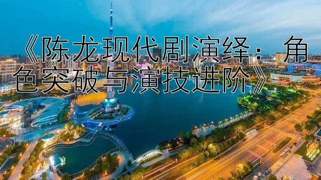 《陈龙现代剧演绎：角色突破与演技进阶》