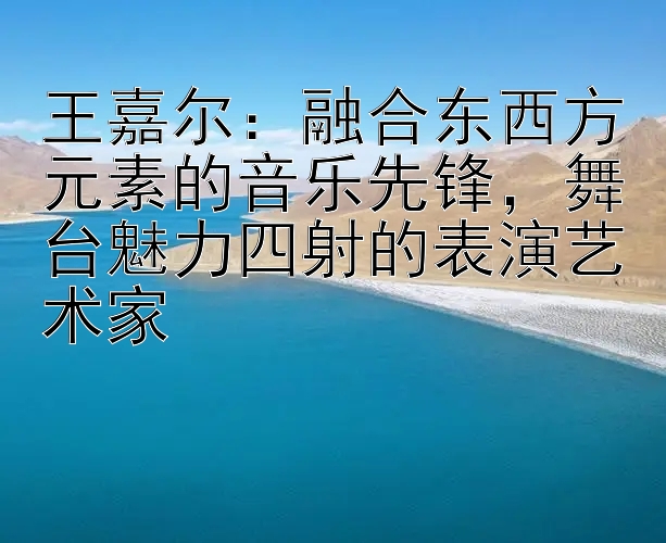 王嘉尔：融合东西方元素的音乐先锋，舞台魅力四射的表演艺术家