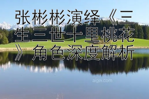 张彬彬演绎《三生三世十里桃花》角色深度解析