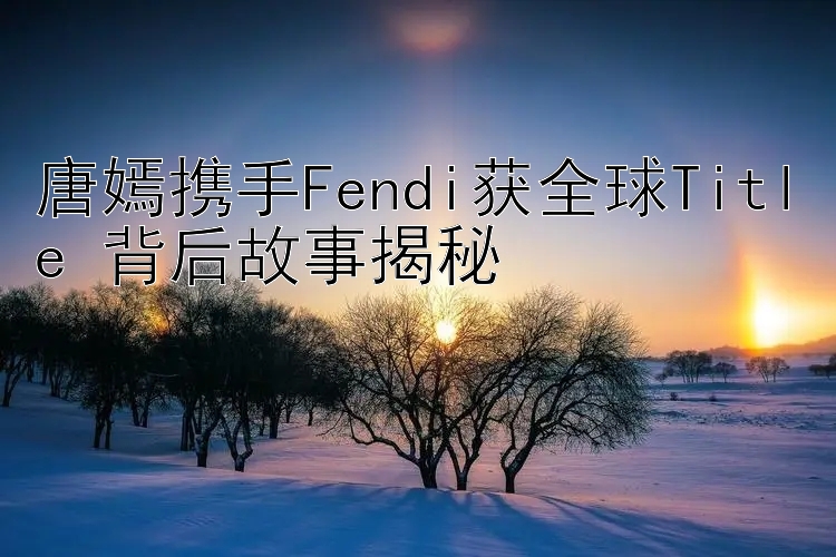 唐嫣携手Fendi获全球Title 背后故事揭秘