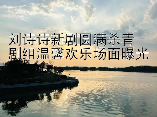 刘诗诗新剧圆满杀青 剧组温馨欢乐场面曝光