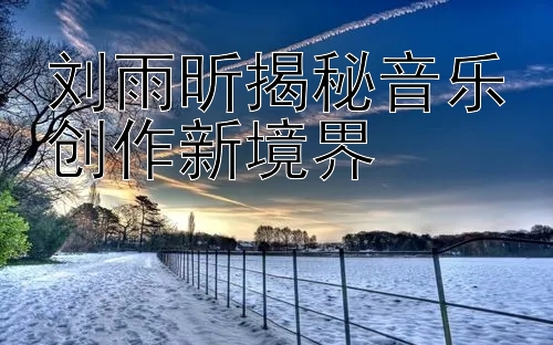 刘雨昕揭秘音乐创作新境界