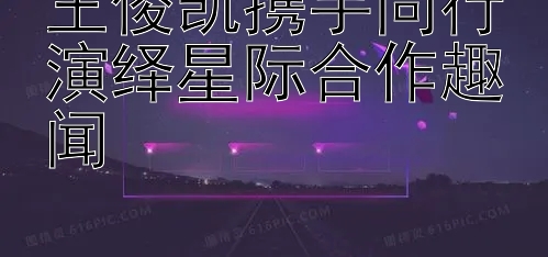 王俊凯携手同行演绎星际合作趣闻