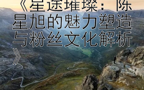 《星途璀璨：陈星旭的魅力塑造与粉丝文化解析》