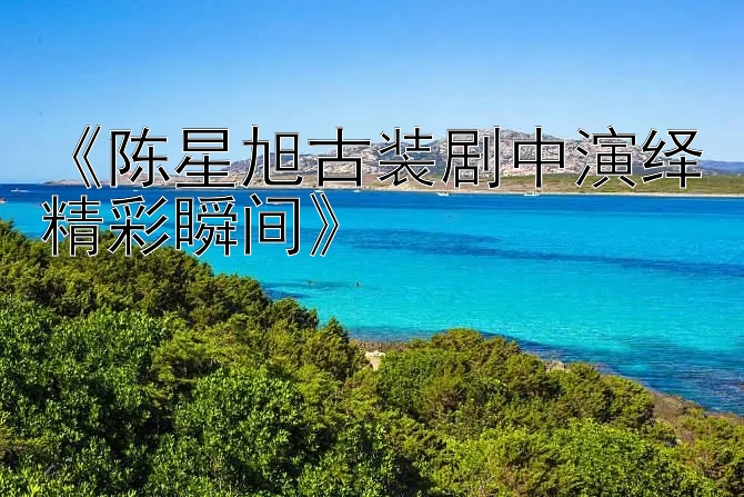 《陈星旭古装剧中演绎精彩瞬间》