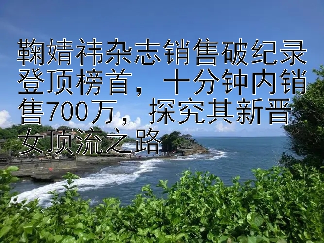 鞠婧祎杂志销售破纪录登顶榜首，十分钟内销售700万，探究其新晋女顶流之路