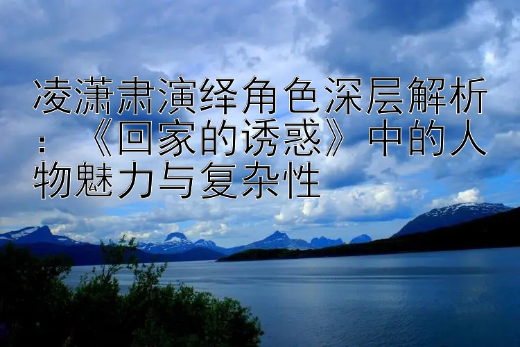 凌潇肃演绎角色深层解析：《回家的诱惑》中的人物魅力与复杂性