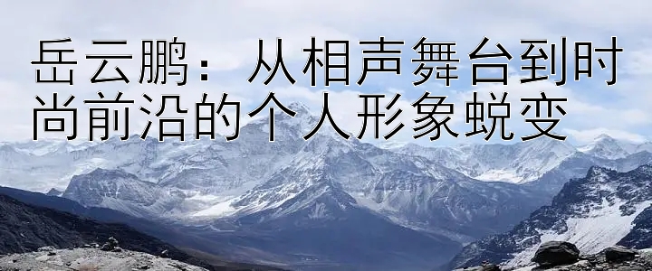 岳云鹏：从相声舞台到时尚前沿的个人形象蜕变