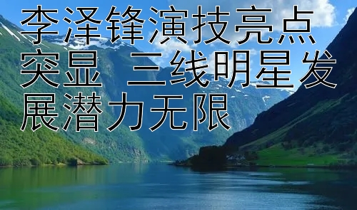 李泽锋演技亮点突显 三线明星发展潜力无限