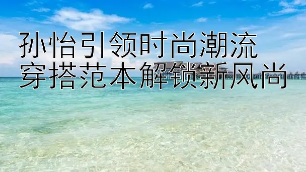 孙怡引领时尚潮流 穿搭范本解锁新风尚