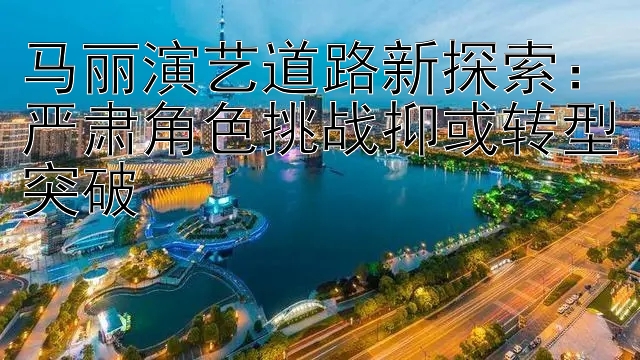 马丽演艺道路新探索：严肃角色挑战抑或转型突破