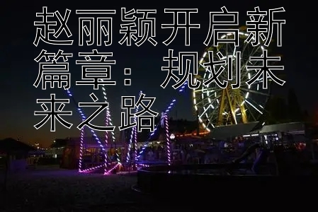 赵丽颖开启新篇章：规划未来之路