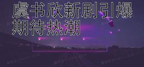 虞书欣新剧引爆期待热潮