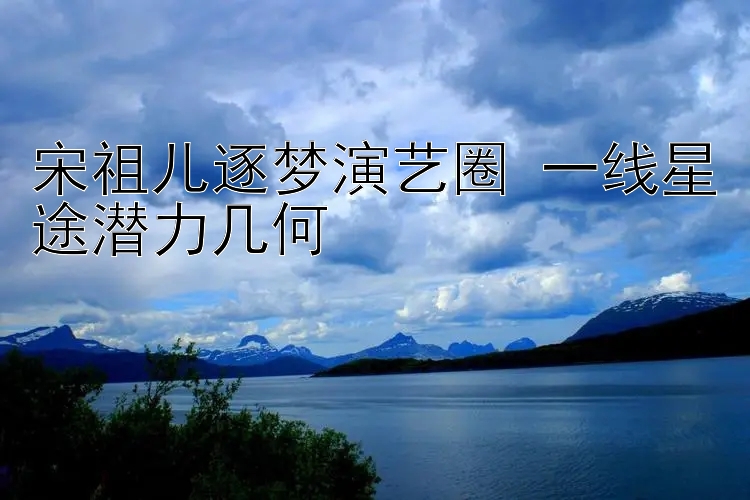 宋祖儿逐梦演艺圈 一线星途潜力几何