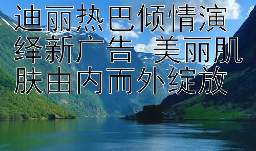 迪丽热巴倾情演绎新广告 美丽肌肤由内而外绽放