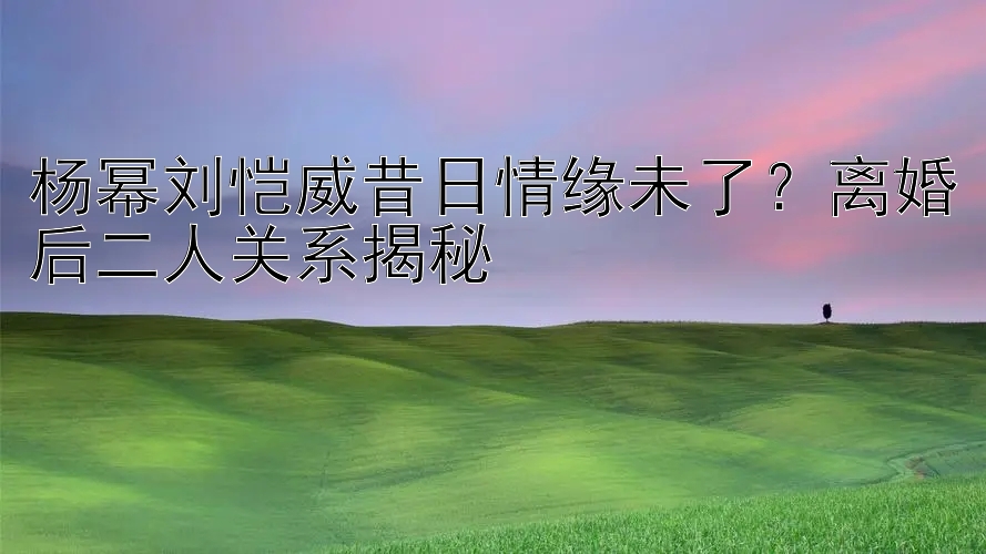 杨幂刘恺威昔日情缘未了？离婚后二人关系揭秘