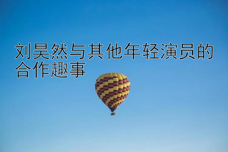 刘昊然与其他年轻演员的合作趣事