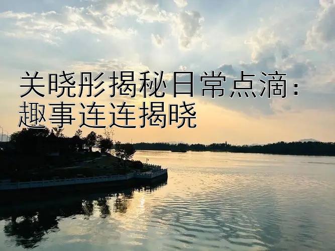 关晓彤揭秘日常点滴：趣事连连揭晓