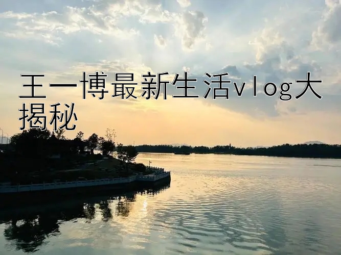 王一博最新生活vlog大揭秘