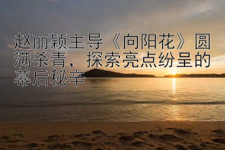 赵丽颖主导《向阳花》圆满杀青，探索亮点纷呈的幕后秘辛