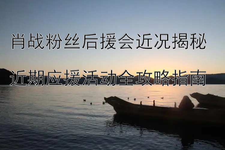 肖战粉丝后援会近况揭秘  
近期应援活动全攻略指南