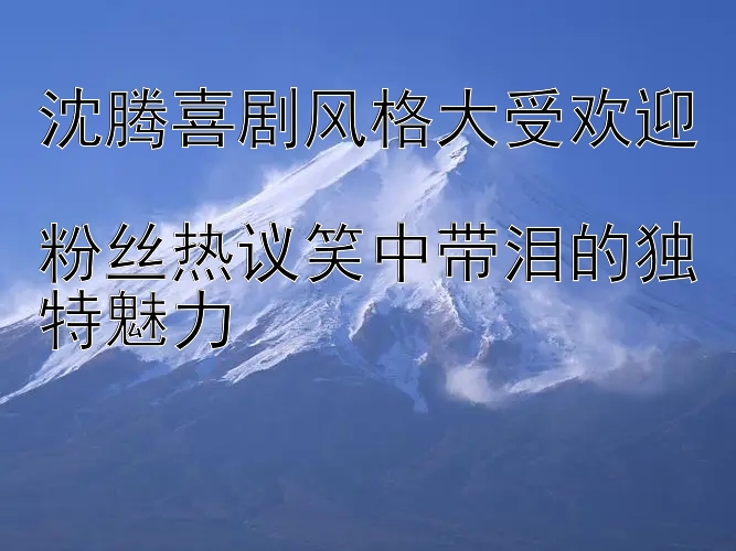 沈腾喜剧风格大受欢迎  
粉丝热议笑中带泪的独特魅力