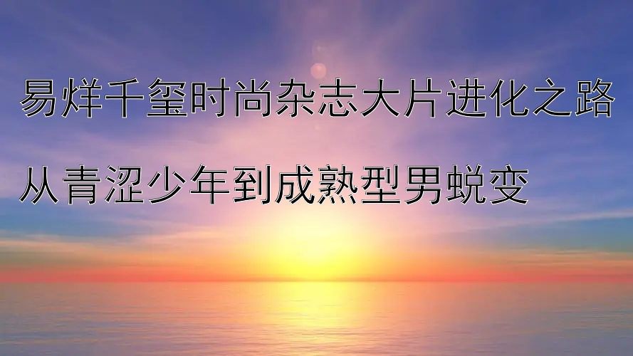 易烊千玺时尚杂志大片进化之路  
从青涩少年到成熟型男蜕变