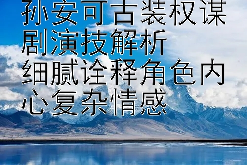 孙安可古装权谋剧演技解析  
细腻诠释角色内心复杂情感