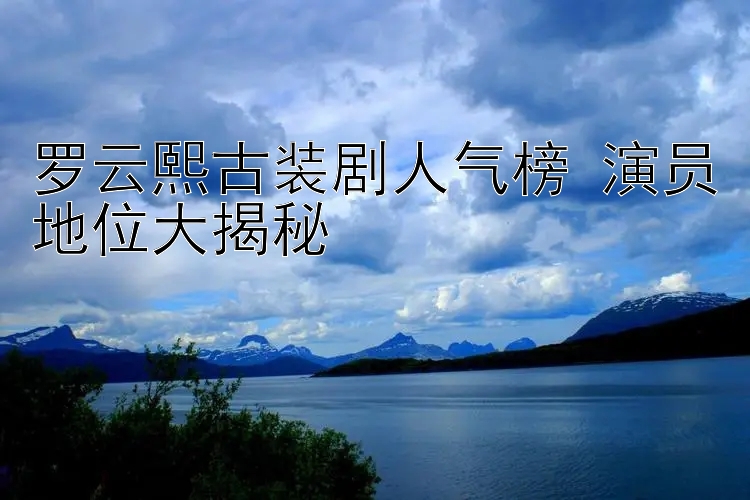 罗云熙古装剧人气榜 演员地位大揭秘