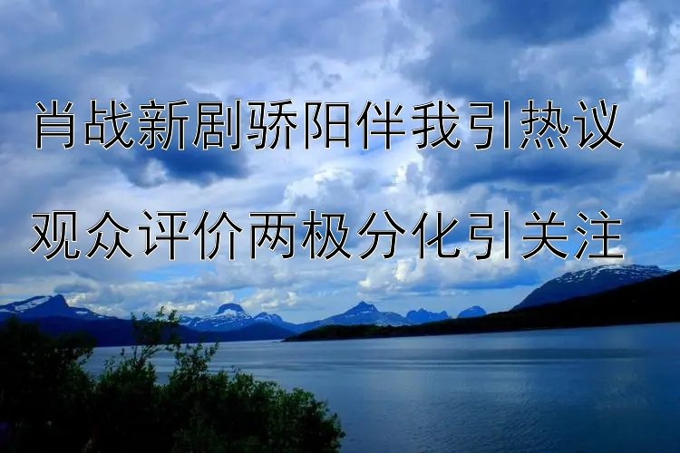 肖战新剧骄阳伴我引热议  
观众评价两极分化引关注