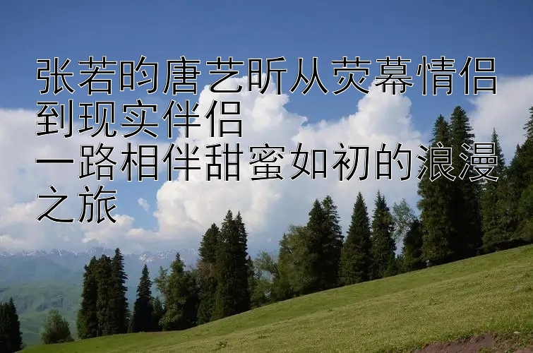 张若昀唐艺昕从荧幕情侣到现实伴侣  
一路相伴甜蜜如初的浪漫之旅