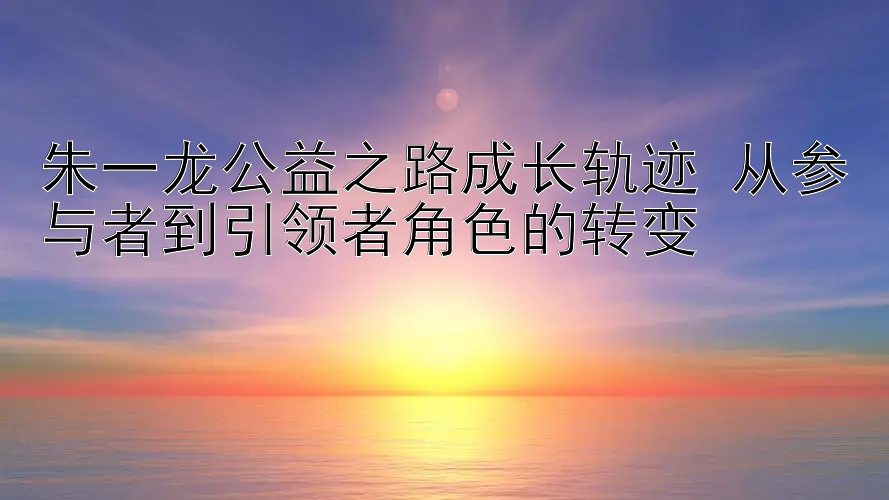 朱一龙公益之路成长轨迹 从参与者到引领者角色的转变