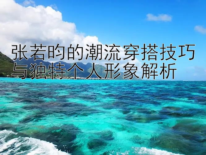 张若昀的潮流穿搭技巧与独特个人形象解析