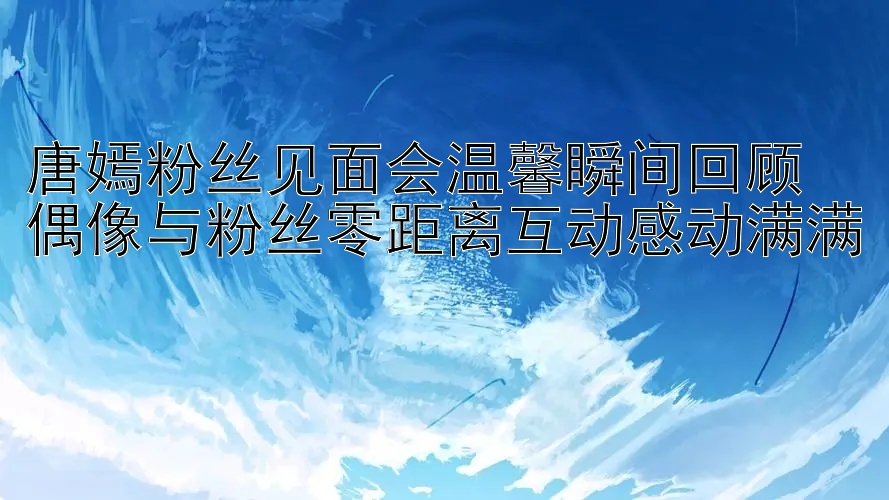 唐嫣粉丝见面会温馨瞬间回顾 偶像与粉丝零距离互动感动满满