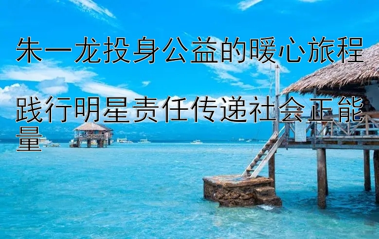 朱一龙投身公益的暖心旅程  
践行明星责任传递社会正能量