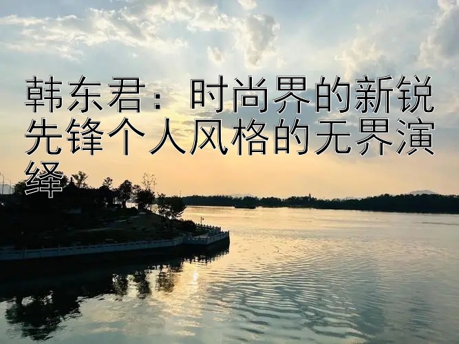 韩东君：时尚界的新锐先锋个人风格的无界演绎