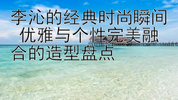 李沁的经典时尚瞬间 优雅与个性完美融合的造型盘点