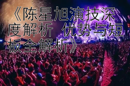 《陈星旭演技深度解析 优势与短板全解析》