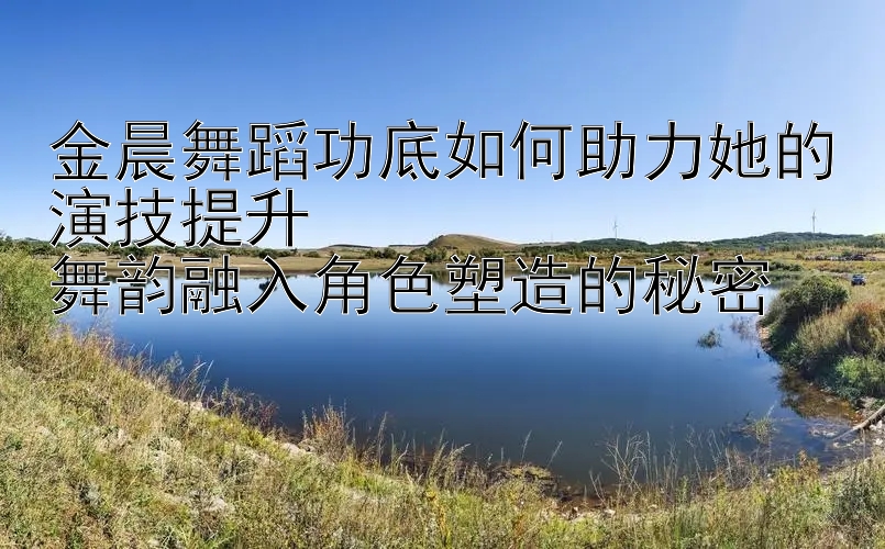 金晨舞蹈功底如何助力她的演技提升  
舞韵融入角色塑造的秘密