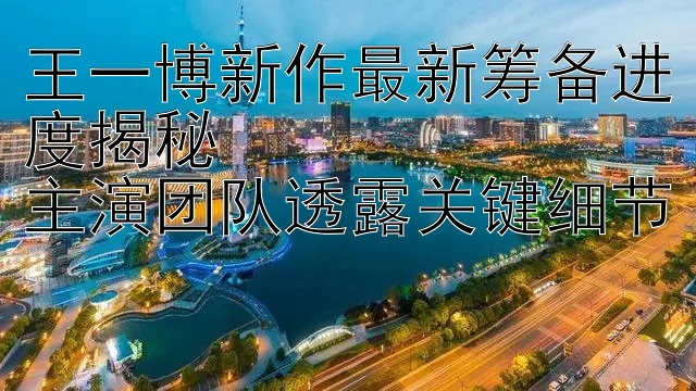 王一博新作最新筹备进度揭秘  
主演团队透露关键细节