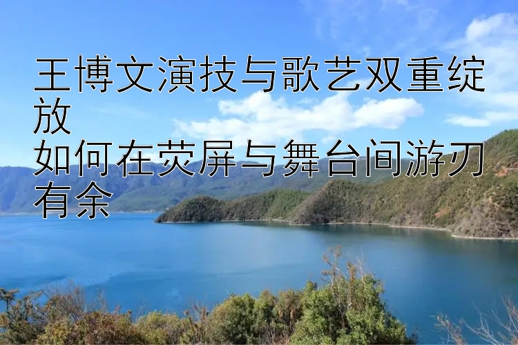 王博文演技与歌艺双重绽放  
如何在荧屏与舞台间游刃有余